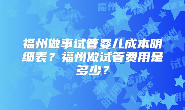 福州做事试管婴儿成本明细表？福州做试管费用是多少？