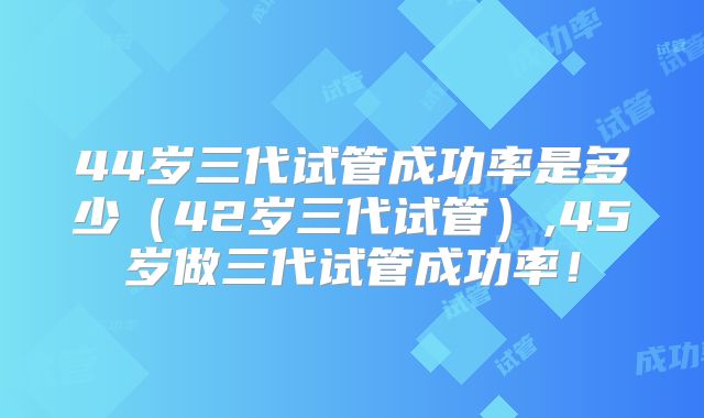 44岁三代试管成功率是多少（42岁三代试管）,45岁做三代试管成功率！
