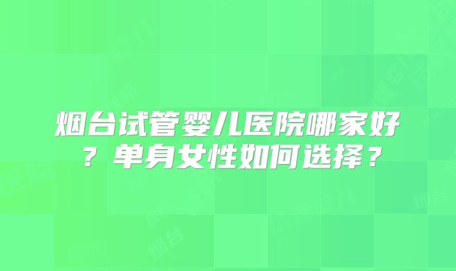 烟台试管婴儿医院哪家好?单身女性如何选择?