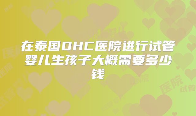 在泰国DHC医院进行试管婴儿生孩子大概需要多少钱