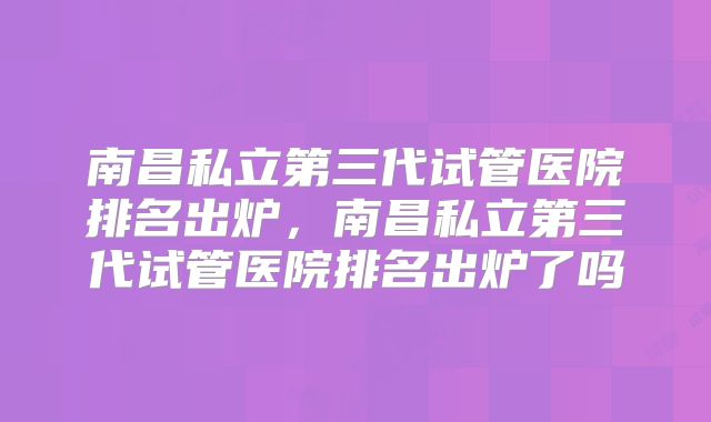 南昌私立第三代试管医院排名出炉，南昌私立第三代试管医院排名出炉了吗