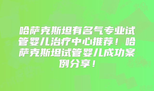 哈萨克斯坦有名气专业试管婴儿治疗中心推荐！哈萨克斯坦试管婴儿成功案例分享！