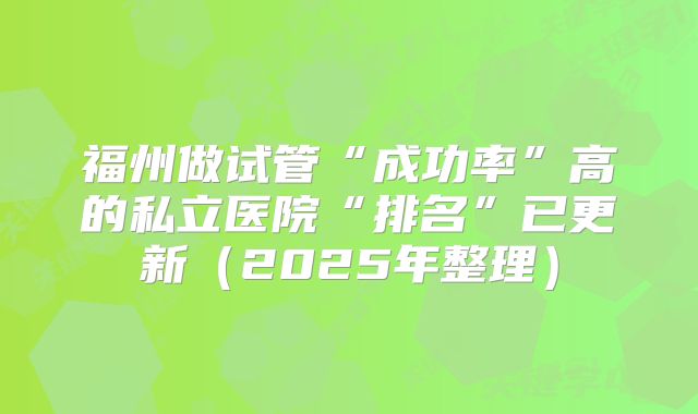 福州做试管“成功率”高的私立医院“排名”已更新（2025年整理）