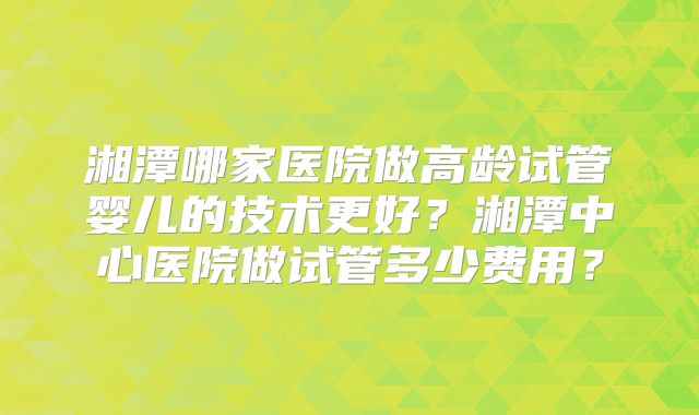 湘潭哪家医院做高龄试管婴儿的技术更好？湘潭中心医院做试管多少费用？