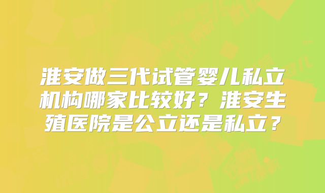 淮安做三代试管婴儿私立机构哪家比较好?淮安生殖医院是公立还是私立?