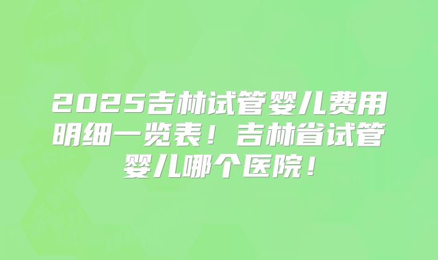 2025吉林试管婴儿费用明细一览表!吉林省试管婴儿哪个医院!