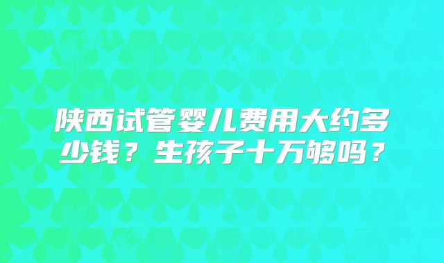 陕西试管婴儿费用大约多少钱？生孩子十万够吗？