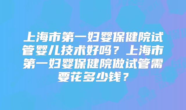 上海市第一妇婴保健院试管婴儿技术好吗？上海市第一妇婴保健院做试管需要花多少钱？