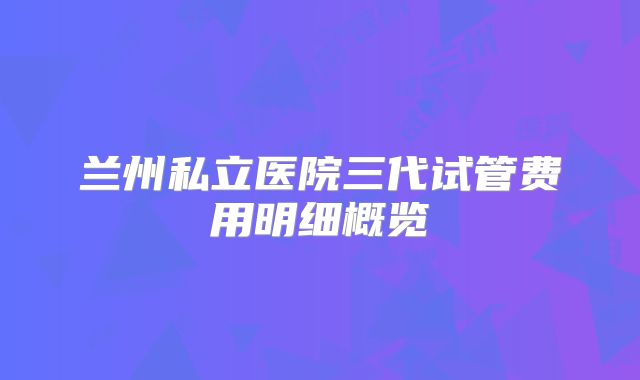 兰州私立医院三代试管费用明细概览