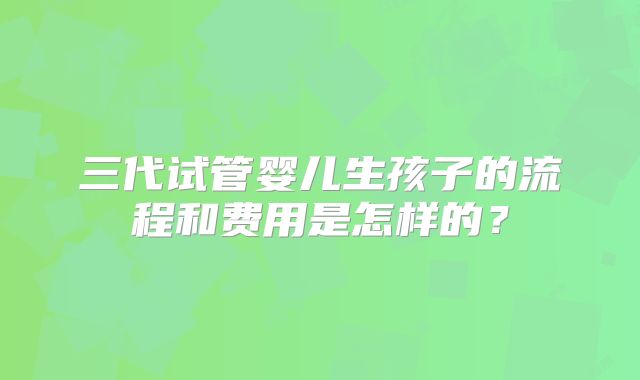 三代试管婴儿生孩子的流程和费用是怎样的？