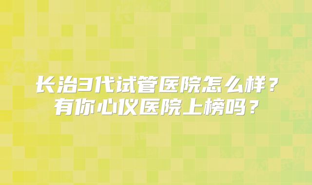长治3代试管医院怎么样？有你心仪医院上榜吗？