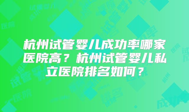 杭州试管婴儿成功率哪家医院高？杭州试管婴儿私立医院排名如何？