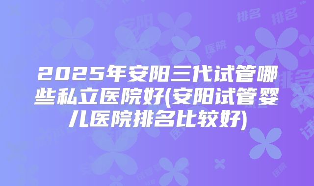 2025年安阳三代试管哪些私立医院好(安阳试管婴儿医院排名比较好)