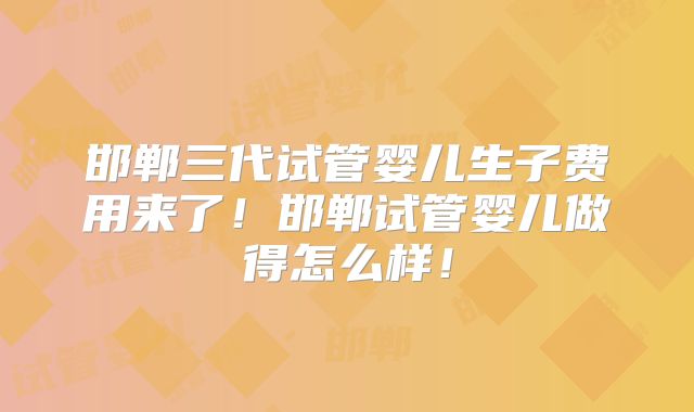 邯郸三代试管婴儿生子费用来了！邯郸试管婴儿做得怎么样！