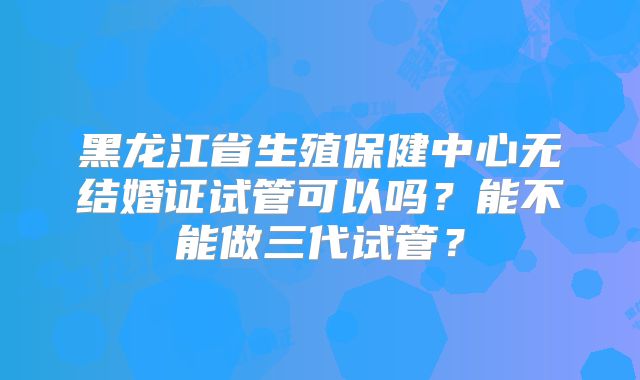黑龙江省生殖保健中心无结婚证试管可以吗？能不能做三代试管？