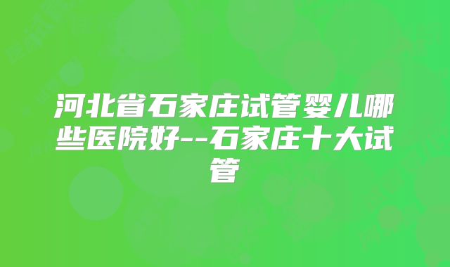 河北省石家庄试管婴儿哪些医院好--石家庄十大试管