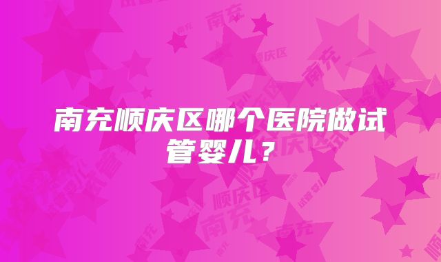 南充顺庆区哪个医院做试管婴儿？