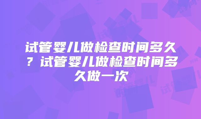 试管婴儿做检查时间多久？试管婴儿做检查时间多久做一次