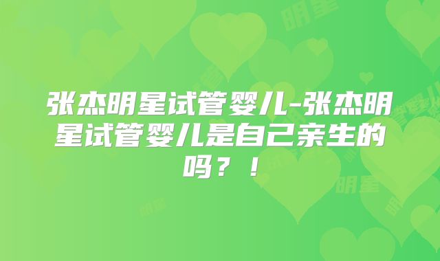 张杰明星试管婴儿-张杰明星试管婴儿是自己亲生的吗?!