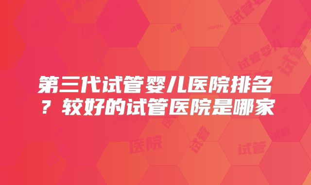 第三代试管婴儿医院排名？较好的试管医院是哪家