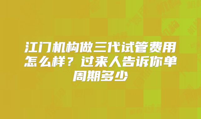 江门机构做三代试管费用怎么样？过来人告诉你单周期多少