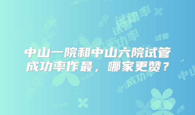 中山一院和中山六院试管成功率作最，哪家更赞？