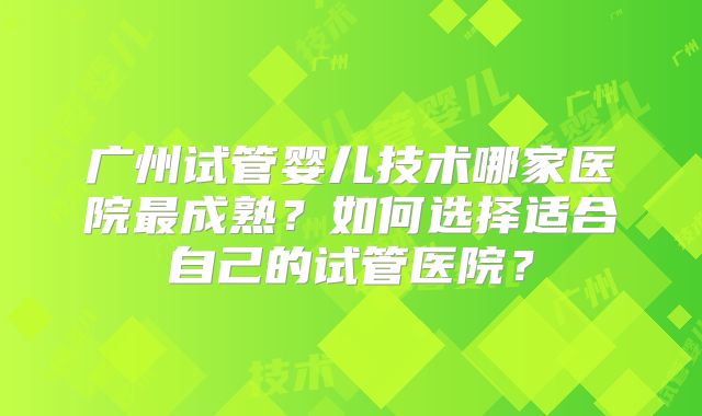 广州试管婴儿技术哪家医院最成熟？如何选择适合自己的试管医院？