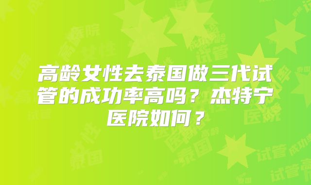 高龄女性去泰国做三代试管的成功率高吗？杰特宁医院如何？