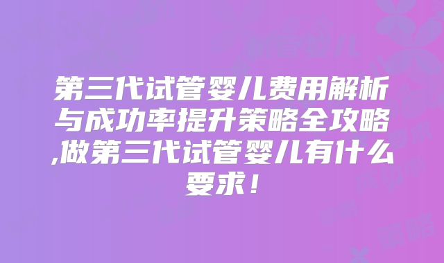 第三代试管婴儿费用解析与成功率提升策略全攻略,做第三代试管婴儿有什么要求！