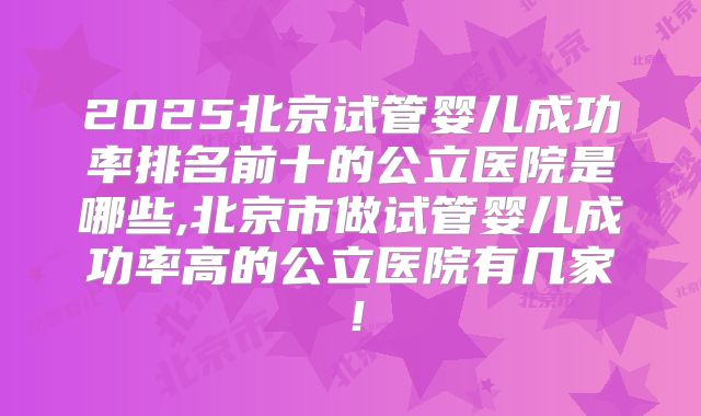 2025北京试管婴儿成功率排名前十的公立医院是哪些,北京市做试管婴儿成功率高的公立医院有几家!