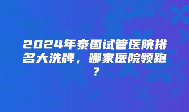 2024年泰国试管医院排名大洗牌，哪家医院领跑？