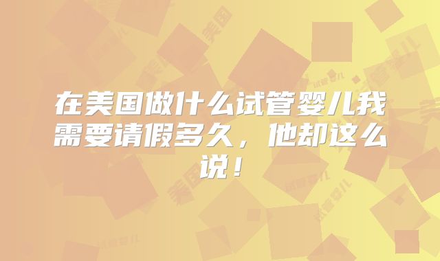 在美国做什么试管婴儿我需要请假多久,他却这么说!