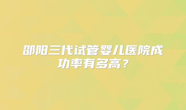邵阳三代试管婴儿医院成功率有多高?