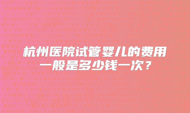 杭州医院试管婴儿的费用一般是多少钱一次？