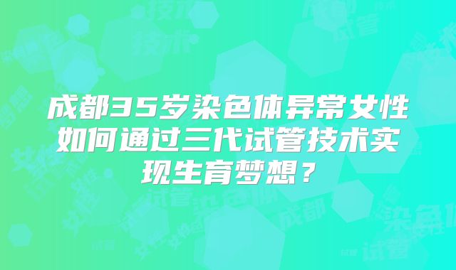 成都35岁染色体异常女性如何通过三代试管技术实现生育梦想?