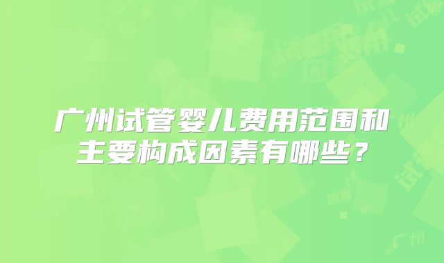 广州试管婴儿费用范围和主要构成因素有哪些?