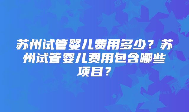 苏州试管婴儿费用多少？苏州试管婴儿费用包含哪些项目？