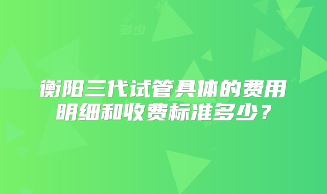 衡阳三代试管具体的费用明细和收费标准多少?