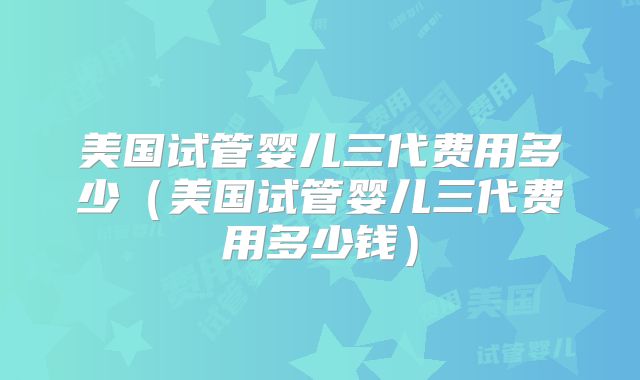 美国试管婴儿三代费用多少（美国试管婴儿三代费用多少钱）