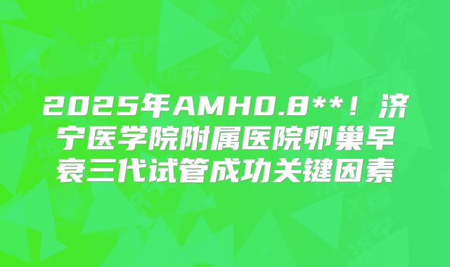 2025年AMH0.8**！济宁医学院附属医院卵巢早衰三代试管成功关键因素