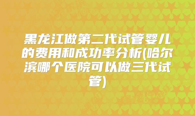 黑龙江做第二代试管婴儿的费用和成功率分析(哈尔滨哪个医院可以做三代试管)