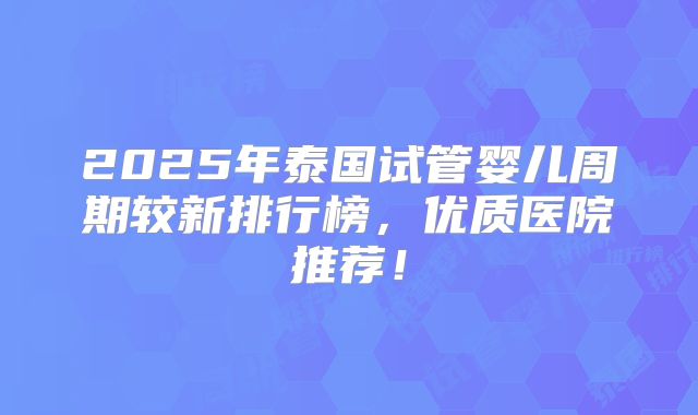 2025年泰国试管婴儿周期较新排行榜，优质医院推荐！