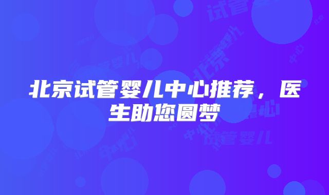 北京试管婴儿中心推荐，医生助您圆梦