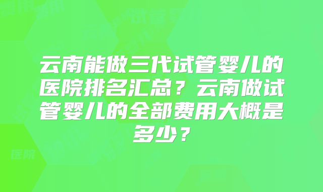 云南能做三代试管婴儿的医院排名汇总？云南做试管婴儿的全部费用大概是多少？