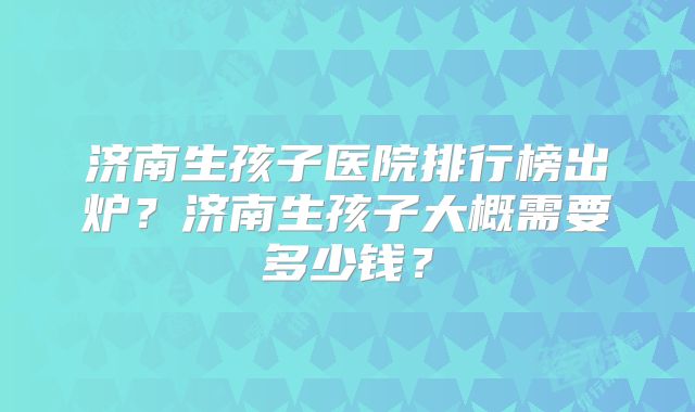 济南生孩子医院排行榜出炉？济南生孩子大概需要多少钱？