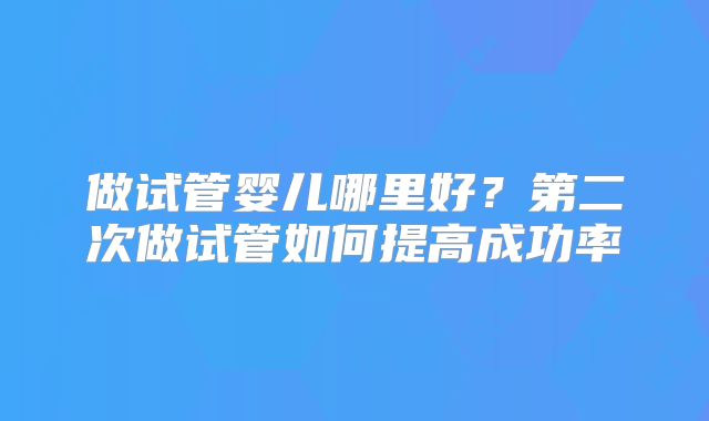 做试管婴儿哪里好？第二次做试管如何提高成功率