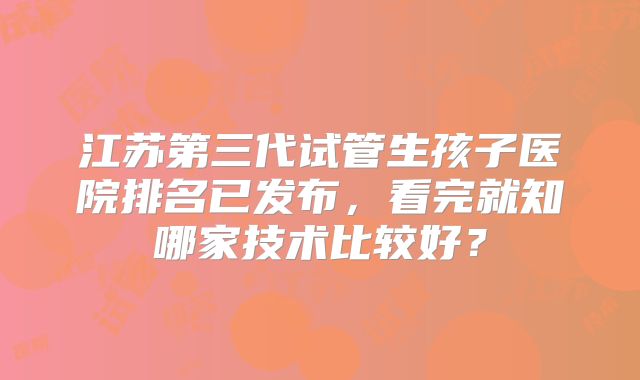 江苏第三代试管生孩子医院排名已发布，看完就知哪家技术比较好？