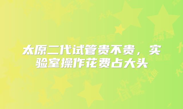 太原二代试管贵不贵,实验室操作花费占大头