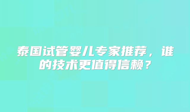 泰国试管婴儿专家推荐，谁的技术更值得信赖？