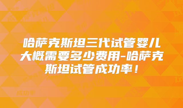 哈萨克斯坦三代试管婴儿大概需要多少费用-哈萨克斯坦试管成功率！